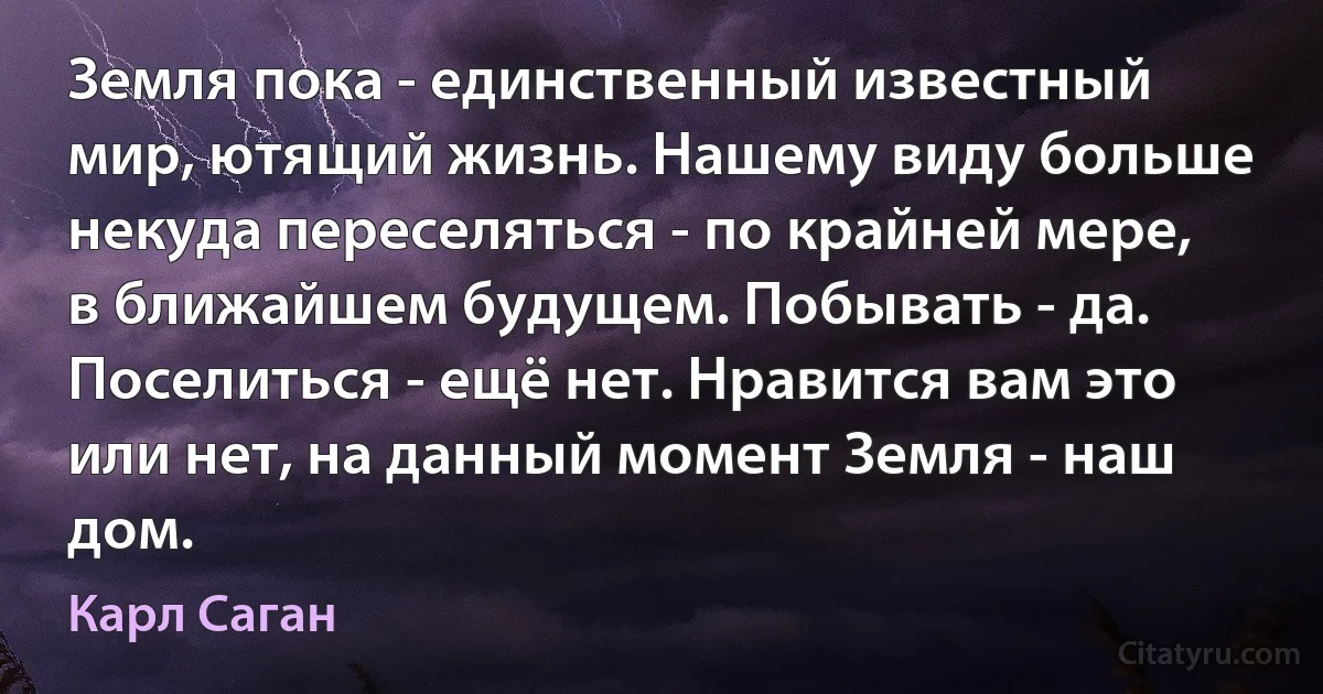 Земля пока - единственный известный мир, ютящий жизнь. Нашему виду больше некуда переселяться - по крайней мере, в ближайшем будущем. Побывать - да. Поселиться - ещё нет. Нравится вам это или нет, на данный момент Земля - наш дом. (Карл Саган)