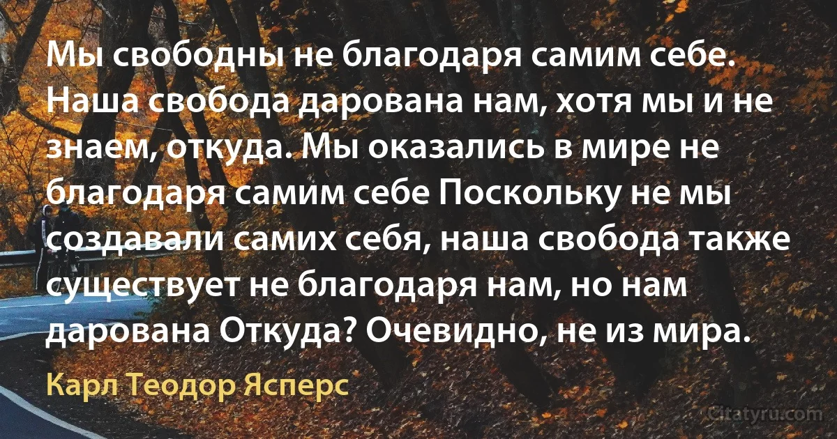 Мы свободны не благодаря самим себе. Наша свобода дарована нам, хотя мы и не знаем, откуда. Мы оказались в мире не благодаря самим себе Поскольку не мы создавали самих себя, наша свобода также существует не благодаря нам, но нам дарована Откуда? Очевидно, не из мира. (Карл Теодор Ясперс)