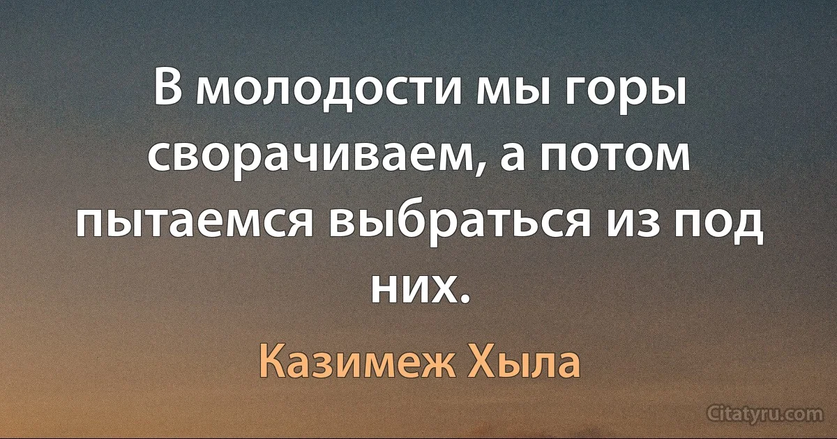 В молодости мы горы сворачиваем, а потом пытаемся выбраться из под них. (Казимеж Хыла)