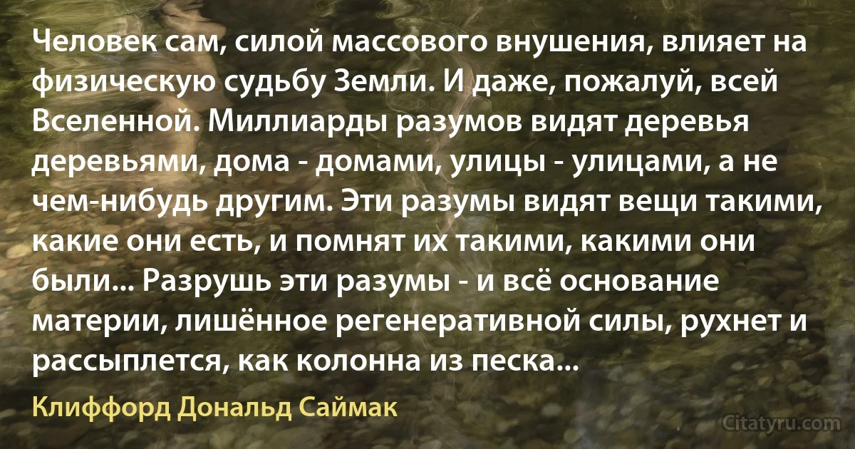 Человек сам, силой массового внушения, влияет на физическую судьбу Земли. И даже, пожалуй, всей Вселенной. Миллиарды разумов видят деревья деревьями, дома - домами, улицы - улицами, а не чем-нибудь другим. Эти разумы видят вещи такими, какие они есть, и помнят их такими, какими они были... Разрушь эти разумы - и всё основание материи, лишённое регенеративной силы, рухнет и рассыплется, как колонна из песка... (Клиффорд Дональд Саймак)