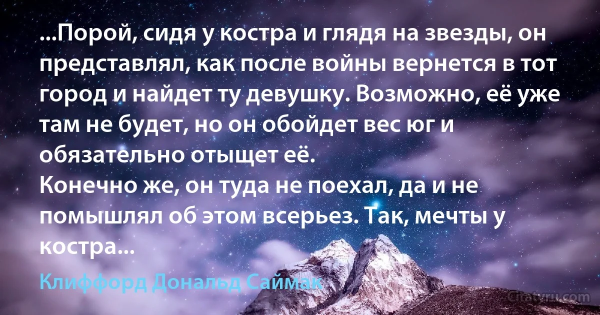 ...Порой, сидя у костра и глядя на звезды, он представлял, как после войны вернется в тот город и найдет ту девушку. Возможно, её уже там не будет, но он обойдет вес юг и обязательно отыщет её.
Конечно же, он туда не поехал, да и не помышлял об этом всерьез. Так, мечты у костра... (Клиффорд Дональд Саймак)