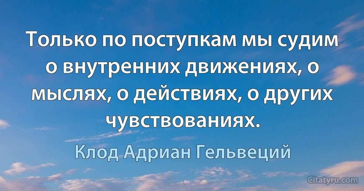 Только по поступкам мы судим о внутренних движениях, о мыслях, о действиях, о других чувствованиях. (Клод Адриан Гельвеций)