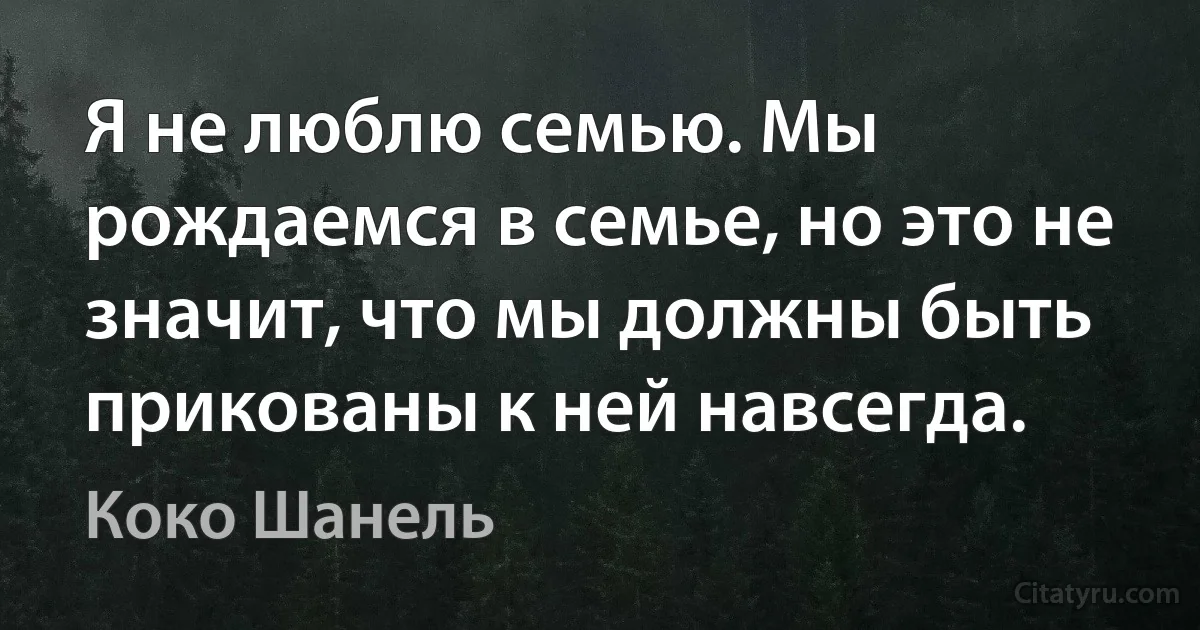 Я не люблю семью. Мы рождаемся в семье, но это не значит, что мы должны быть прикованы к ней навсегда. (Коко Шанель)