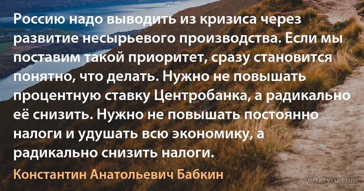 Россию надо выводить из кризиса через развитие несырьевого производства. Если мы поставим такой приоритет, сразу становится понятно, что делать. Нужно не повышать процентную ставку Центробанка, а радикально её снизить. Нужно не повышать постоянно налоги и удушать всю экономику, а радикально снизить налоги. (Константин Анатольевич Бабкин)