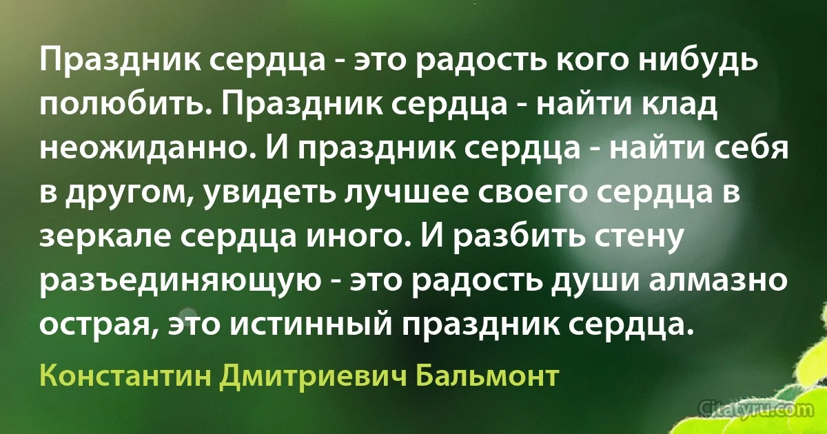 Праздник сердца - это радость кого нибудь полюбить. Праздник сердца - найти клад неожиданно. И праздник сердца - найти себя в другом, увидеть лучшее своего сердца в зеркале сердца иного. И разбить стену разъединяющую - это радость души алмазно острая, это истинный праздник сердца. (Константин Дмитриевич Бальмонт)