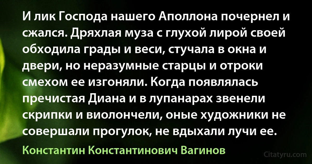 И лик Господа нашего Аполлона почернел и сжался. Дряхлая муза с глухой лирой своей обходила грады и веси, стучала в окна и двери, но неразумные старцы и отроки смехом ее изгоняли. Когда появлялась пречистая Диана и в лупанарах звенели скрипки и виолончели, оные художники не совершали прогулок, не вдыхали лучи ее. (Константин Константинович Вагинов)