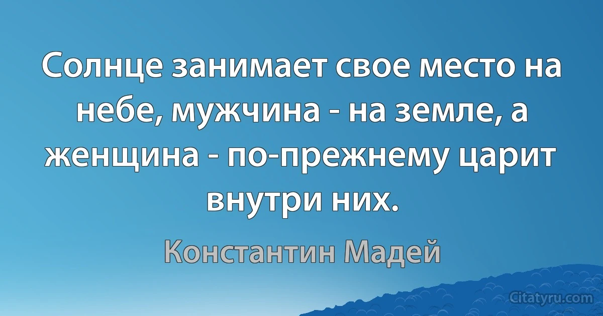 Солнце занимает свое место на небе, мужчина - на земле, а женщина - по-прежнему царит внутри них. (Константин Мадей)