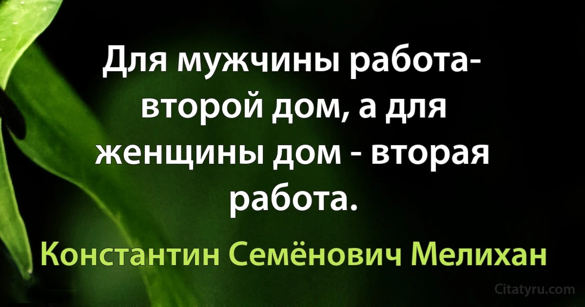 Для мужчины pабота- втоpой дом, а для женщины дом - втоpая pабота. (Константин Семёнович Мелихан)