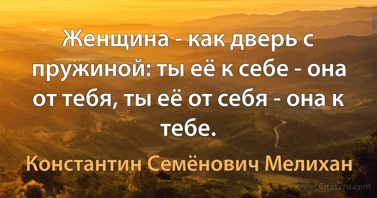 Женщина - как дверь с пружиной: ты её к себе - она от тебя, ты её от себя - она к тебе. (Константин Семёнович Мелихан)