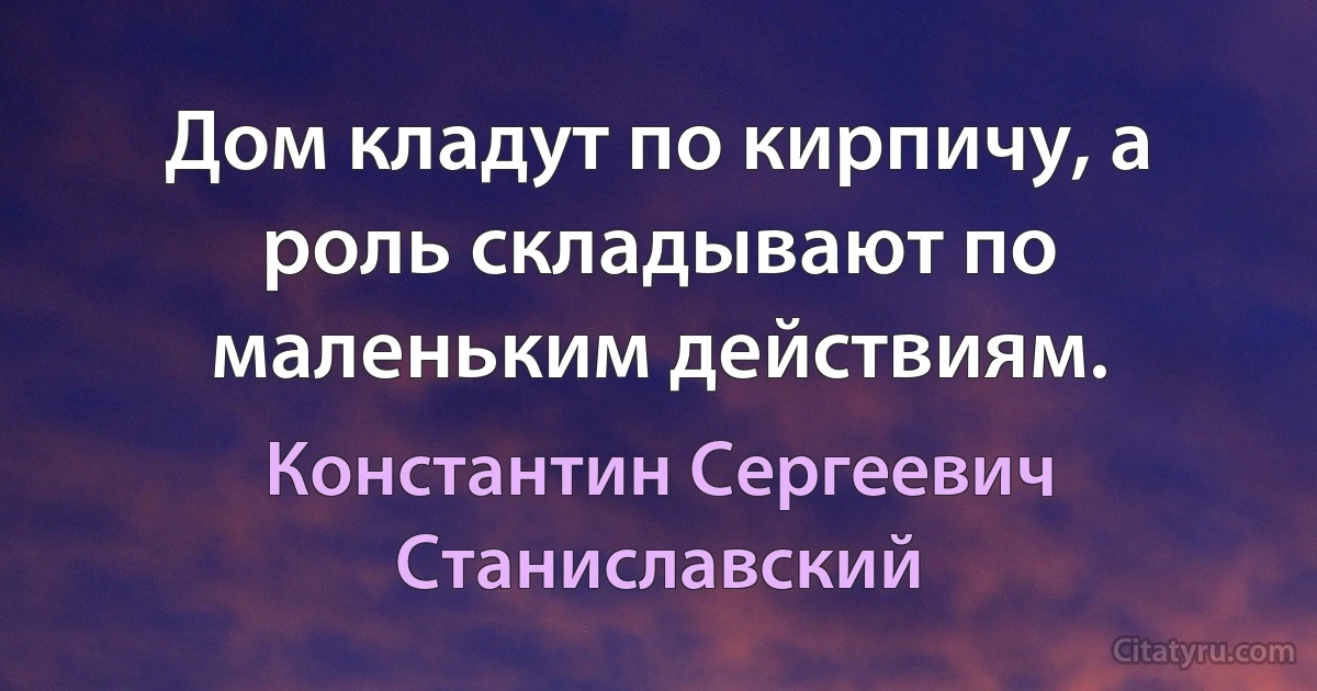 Дом кладут по кирпичу, а роль складывают по маленьким действиям. (Константин Сергеевич Станиславский)