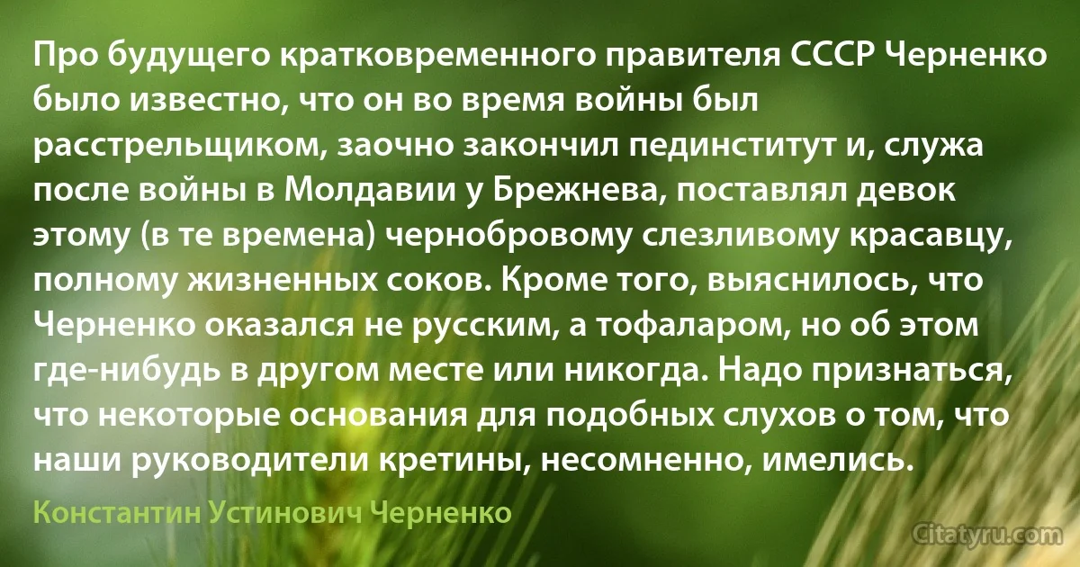 Про будущего кратковременного правителя СССР Черненко было известно, что он во время войны был расстрельщиком, заочно закончил пединститут и, служа после войны в Молдавии у Брежнева, поставлял девок этому (в те времена) чернобровому слезливому красавцу, полному жизненных соков. Кроме того, выяснилось, что Черненко оказался не русским, а тофаларом, но об этом где-нибудь в другом месте или никогда. Надо признаться, что некоторые основания для подобных слухов о том, что наши руководители кретины, несомненно, имелись. (Константин Устинович Черненко)