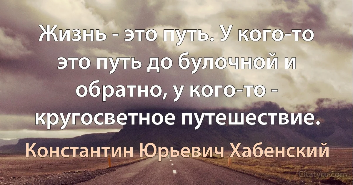 Жизнь - это путь. У кого-то это путь до булочной и обратно, у кого-то - кругосветное путешествие. (Константин Юрьевич Хабенский)