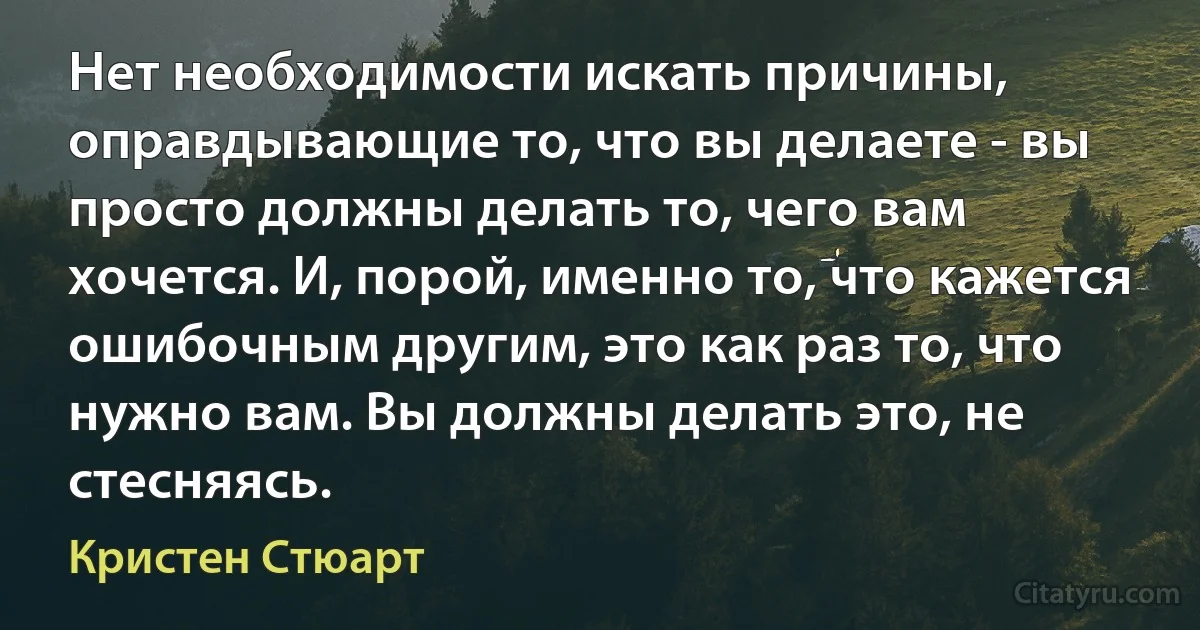 Нет необходимости искать причины, оправдывающие то, что вы делаете - вы просто должны делать то, чего вам хочется. И, порой, именно то, что кажется ошибочным другим, это как раз то, что нужно вам. Вы должны делать это, не стесняясь. (Кристен Стюарт)