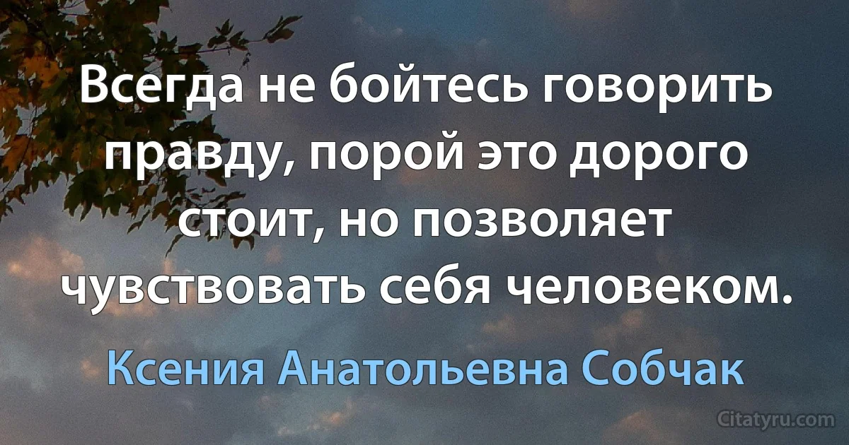 Всегда не бойтесь говорить правду, порой это дорого стоит, но позволяет чувствовать себя человеком. (Ксения Анатольевна Собчак)