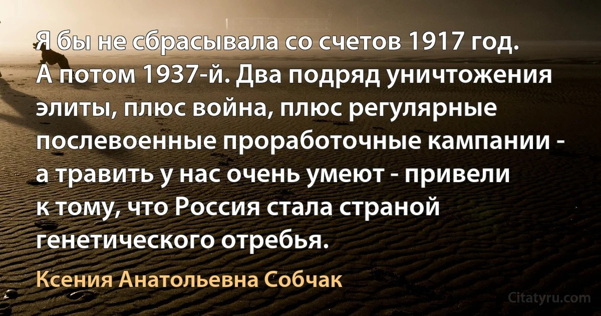 Я бы не сбрасывала со счетов 1917 год. А потом 1937-й. Два подряд уничтожения элиты, плюс война, плюс регулярные послевоенные проработочные кампании - а травить у нас очень умеют - привели к тому, что Россия стала страной генетического отребья. (Ксения Анатольевна Собчак)