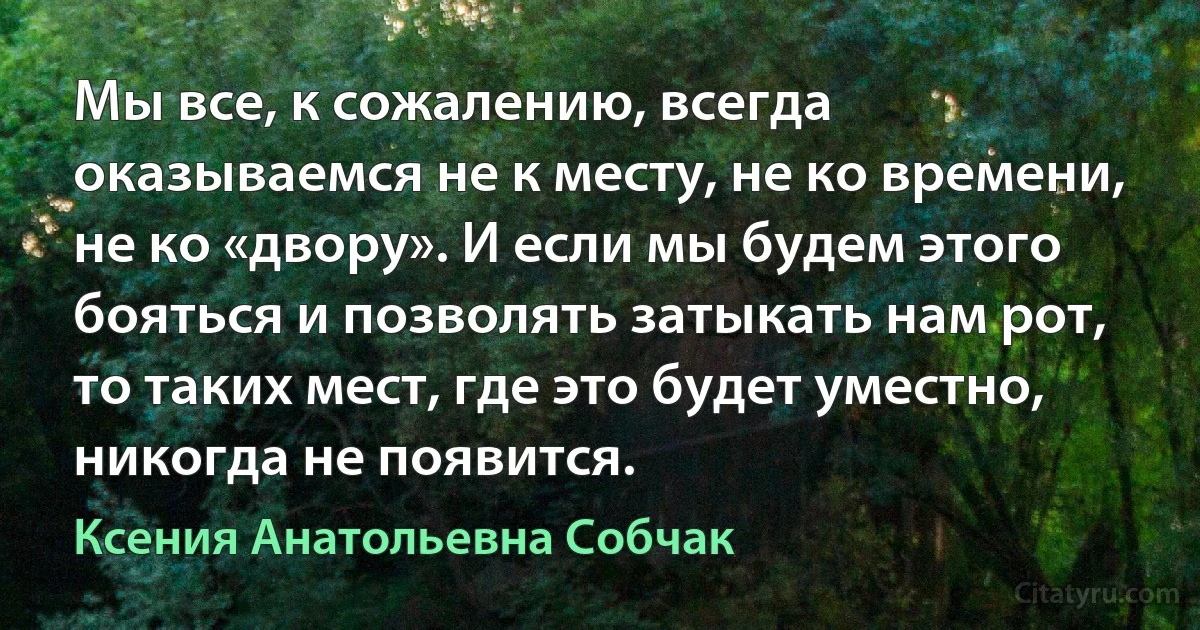 Мы все, к сожалению, всегда оказываемся не к месту, не ко времени, не ко «двору». И если мы будем этого бояться и позволять затыкать нам рот, то таких мест, где это будет уместно, никогда не появится. (Ксения Анатольевна Собчак)