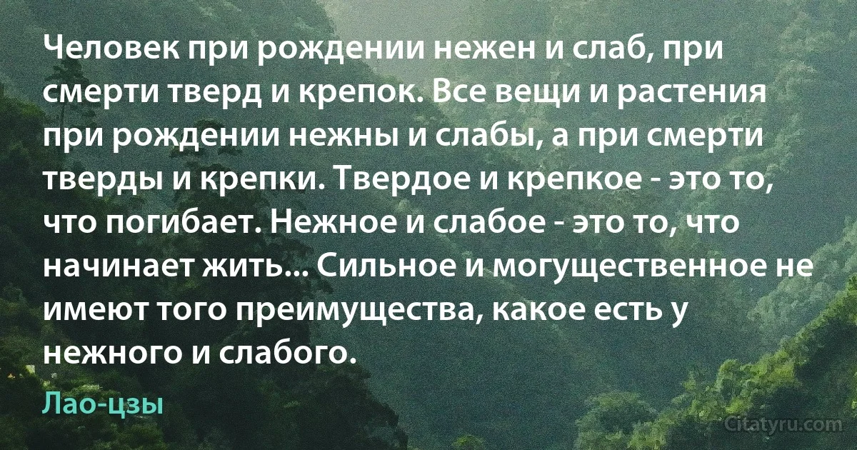 Человек при рождении нежен и слаб, при смерти тверд и крепок. Все вещи и растения при рождении нежны и слабы, а при смерти тверды и крепки. Твердое и крепкое - это то, что погибает. Нежное и слабое - это то, что начинает жить... Сильное и могущественное не имеют того преимущества, какое есть у нежного и слабого. (Лао-цзы)