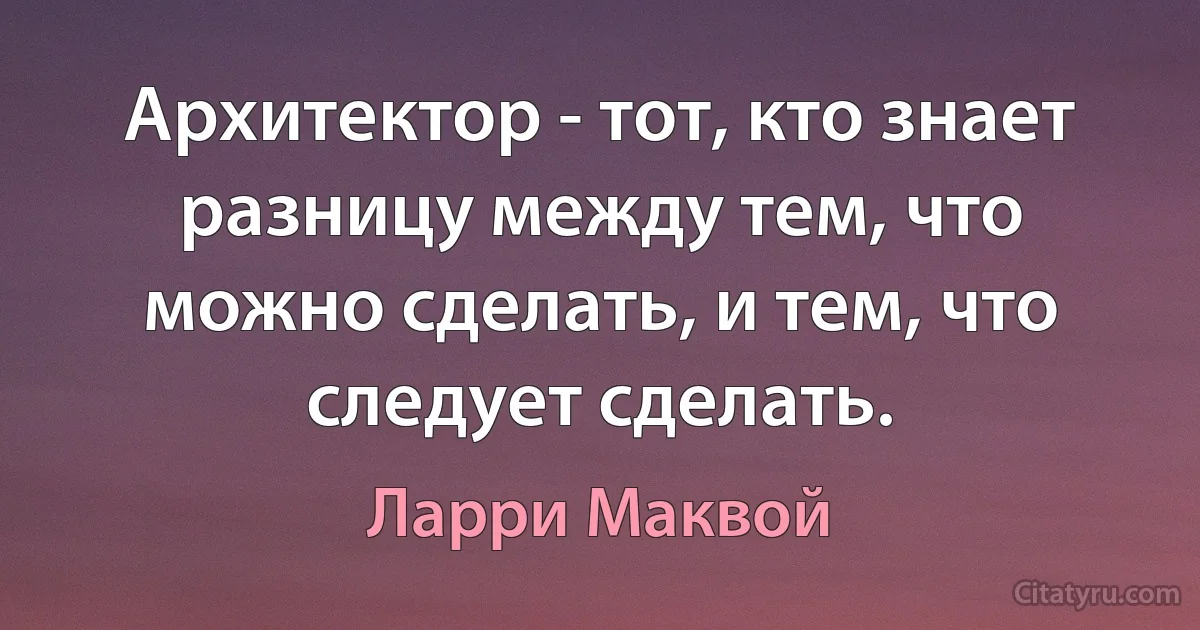 Архитектор - тот, кто знает разницу между тем, что можно сделать, и тем, что следует сделать. (Ларри Маквой)