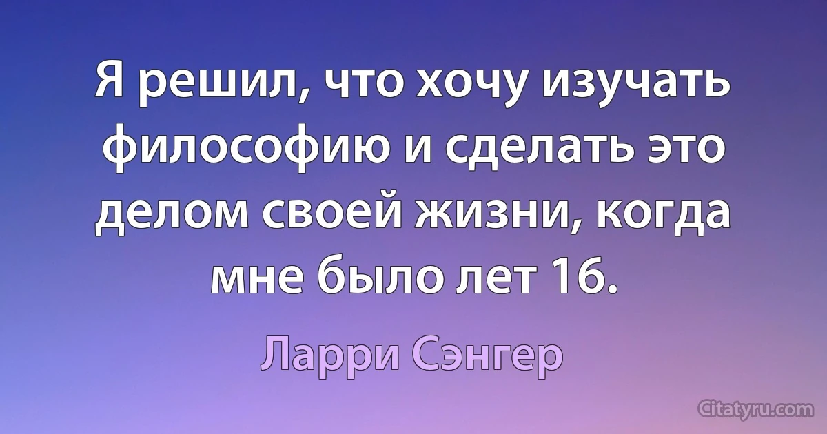 Я решил, что хочу изучать философию и сделать это делом своей жизни, когда мне было лет 16. (Ларри Сэнгер)