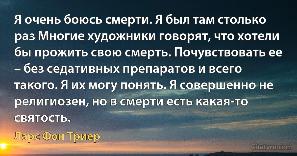 Я очень боюсь смерти. Я был там столько раз Многие художники говорят, что хотели бы прожить свою смерть. Почувствовать ее – без седативных препаратов и всего такого. Я их могу понять. Я совершенно не религиозен, но в смерти есть какая-то святость. (Ларс Фон Триер)