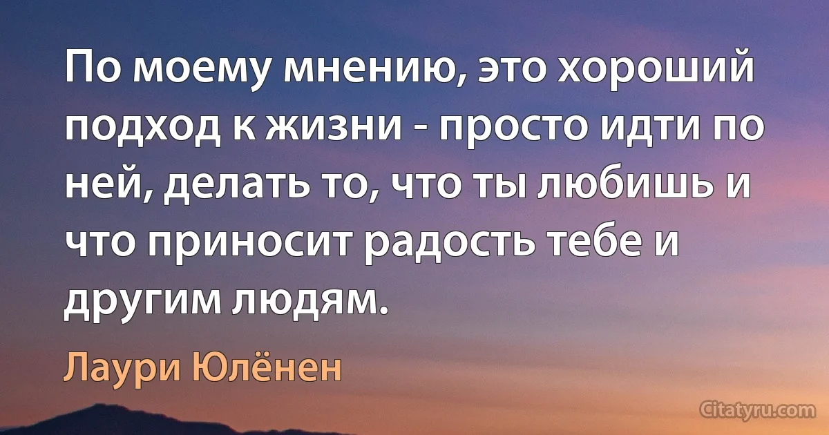 По моему мнению, это хороший подход к жизни - просто идти по ней, делать то, что ты любишь и что приносит радость тебе и другим людям. (Лаури Юлёнен)