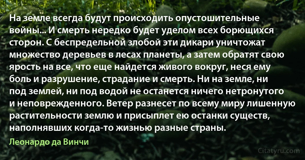 На земле всегда будут происходить опустошительные войны... И смерть нередко будет уделом всех борющихся сторон. С беспредельной злобой эти дикари уничтожат множество деревьев в лесах планеты, а затем обратят свою ярость на все, что еще найдется живого вокруг, неся ему боль и разрушение, страдание и смерть. Ни на земле, ни под землей, ни под водой не останется ничего нетронутого и неповрежденного. Ветер разнесет по всему миру лишенную растительности землю и присыплет ею останки существ, наполнявших когда-то жизнью разные страны. (Леонардо да Винчи)