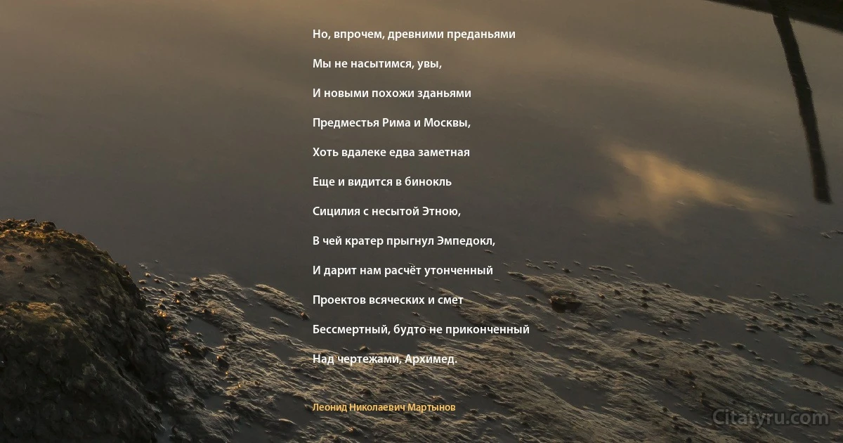 Но, впрочем, древними преданьями

Мы не насытимся, увы,

И новыми похожи зданьями

Предместья Рима и Москвы,

Хоть вдалеке едва заметная

Еще и видится в бинокль

Сицилия с несытой Этною,

В чей кратер прыгнул Эмпедокл,

И дарит нам расчёт утонченный

Проектов всяческих и смет

Бессмертный, будто не приконченный

Над чертежами, Архимед. (Леонид Николаевич Мартынов)