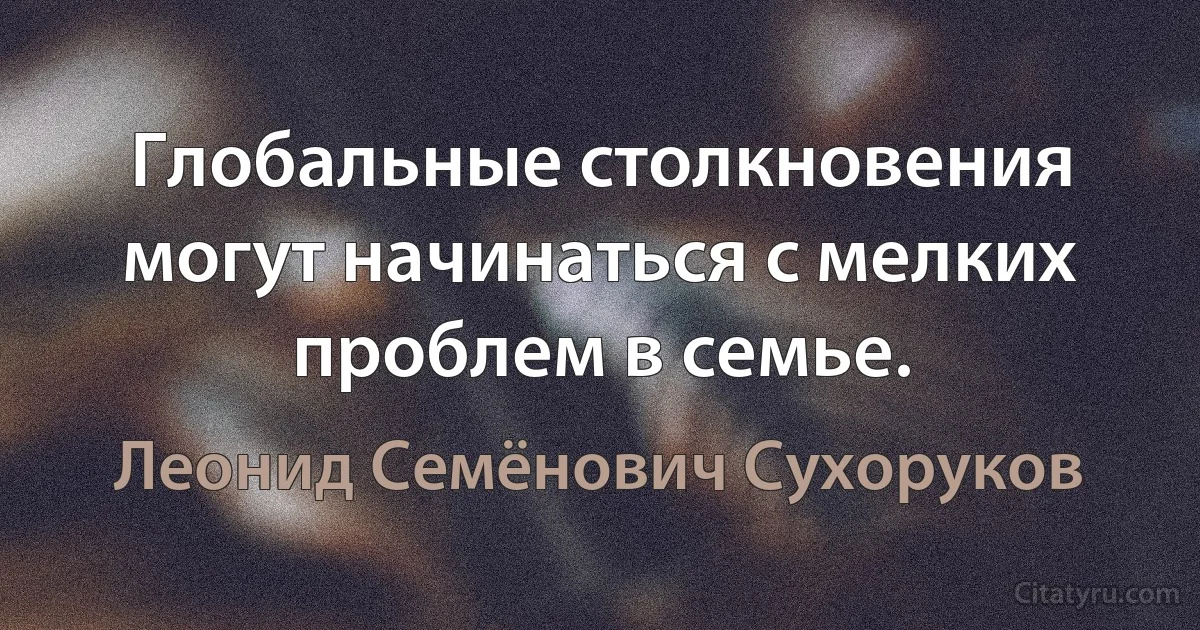 Глобальные столкновения могут начинаться с мелких проблем в семье. (Леонид Семёнович Сухоруков)