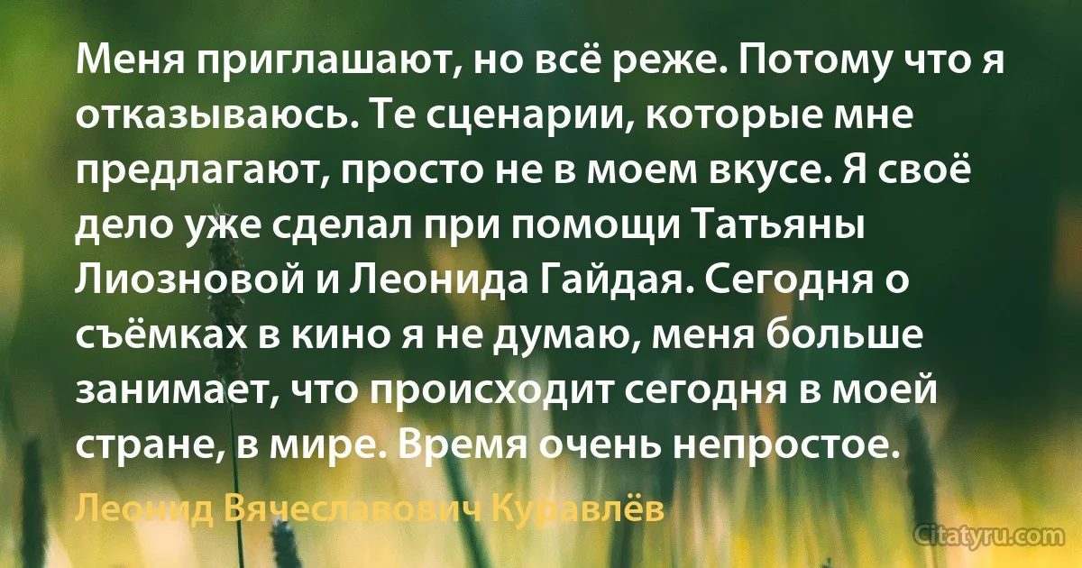 Меня приглашают, но всё реже. Потому что я отказываюсь. Те сценарии, которые мне предлагают, просто не в моем вкусе. Я своё дело уже сделал при помощи Татьяны Лиозновой и Леонида Гайдая. Сегодня о съёмках в кино я не думаю, меня больше занимает, что происходит сегодня в моей стране, в мире. Время очень непростое. (Леонид Вячеславович Куравлёв)