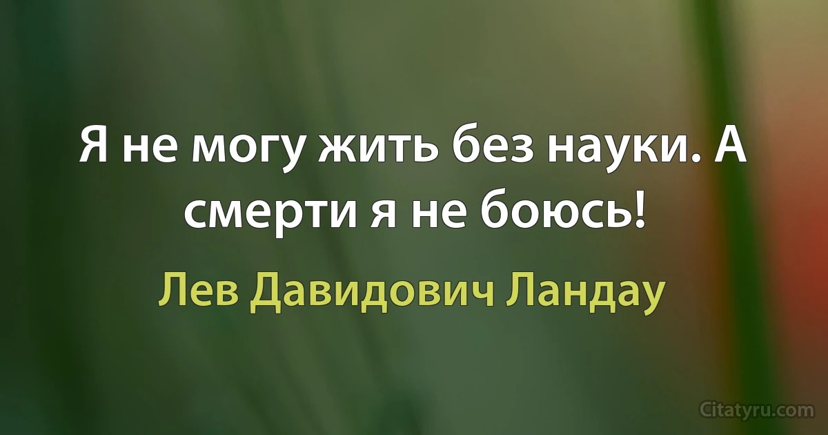 Я не могу жить без науки. А смерти я не боюсь! (Лев Давидович Ландау)