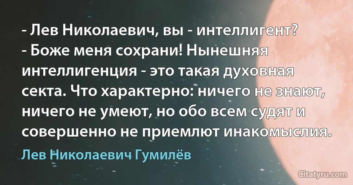 - Лев Николаевич, вы - интеллигент?
- Боже меня сохрани! Нынешняя интеллигенция - это такая духовная секта. Что характерно: ничего не знают, ничего не умеют, но обо всем судят и совершенно не приемлют инакомыслия. (Лев Николаевич Гумилёв)