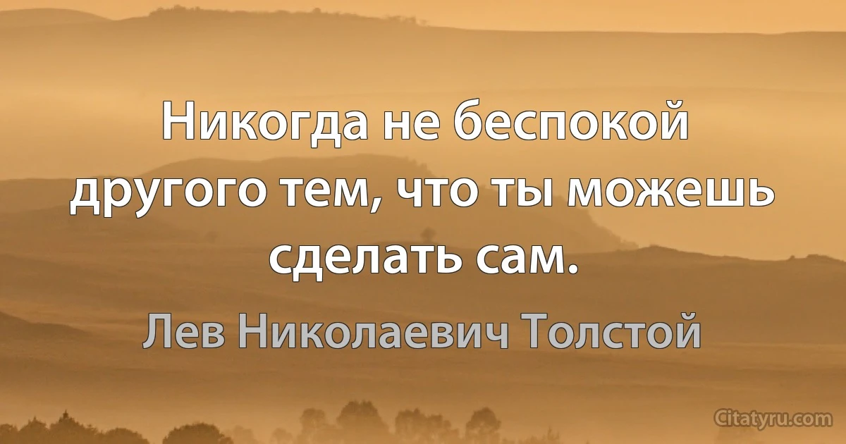 Никогда не беспокой другого тем, что ты можешь сделать сам. (Лев Николаевич Толстой)