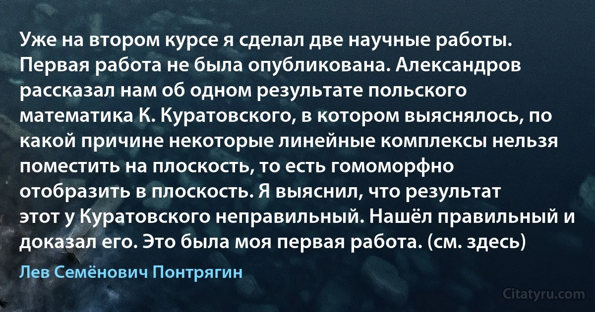 Уже на втором курсе я сделал две научные работы. Первая работа не была опубликована. Александров рассказал нам об одном результате польского математика К. Куратовского, в котором выяснялось, по какой причине некоторые линейные комплексы нельзя поместить на плоскость, то есть гомоморфно отобразить в плоскость. Я выяснил, что результат этот у Куратовского неправильный. Нашёл правильный и доказал его. Это была моя первая работа. (см. здесь) (Лев Семёнович Понтрягин)