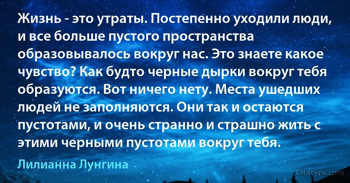 Жизнь - это утраты. Постепенно уходили люди, и все больше пустого пространства образовывалось вокруг нас. Это знаете какое чувство? Как будто черные дырки вокруг тебя образуются. Вот ничего нету. Места ушедших людей не заполняются. Они так и остаются пустотами, и очень странно и страшно жить с этими черными пустотами вокруг тебя. (Лилианна Лунгина)