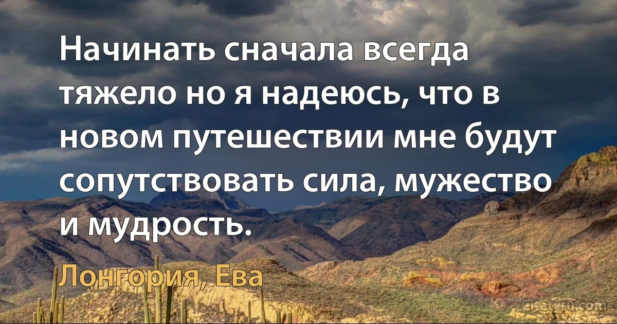 Начинать сначала всегда тяжело но я надеюсь, что в новом путешествии мне будут сопутствовать сила, мужество и мудрость. (Лонгория, Ева)