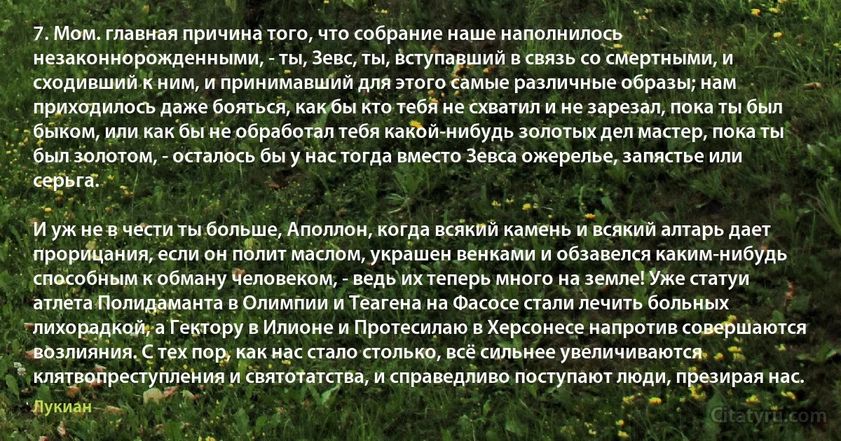 7. Мом. главная причина того, что собрание наше наполнилось незаконнорожденными, - ты, Зевс, ты, вступавший в связь со смертными, и сходивший к ним, и принимавший для этого самые различные образы; нам приходилось даже бояться, как бы кто тебя не схватил и не зарезал, пока ты был быком, или как бы не обработал тебя какой-нибудь золотых дел мастер, пока ты был золотом, - осталось бы у нас тогда вместо Зевса ожерелье, запястье или серьга.

И уж не в чести ты больше, Аполлон, когда всякий камень и всякий алтарь дает прорицания, если он полит маслом, украшен венками и обзавелся каким-нибудь способным к обману человеком, - ведь их теперь много на земле! Уже статуи атлета Полидаманта в Олимпии и Теагена на Фасосе стали лечить больных лихорадкой, а Гектору в Илионе и Протесилаю в Херсонесе напротив совершаются возлияния. С тех пор, как нас стало столько, всё сильнее увеличиваются клятвопреступления и святотатства, и справедливо поступают люди, презирая нас. (Лукиан)