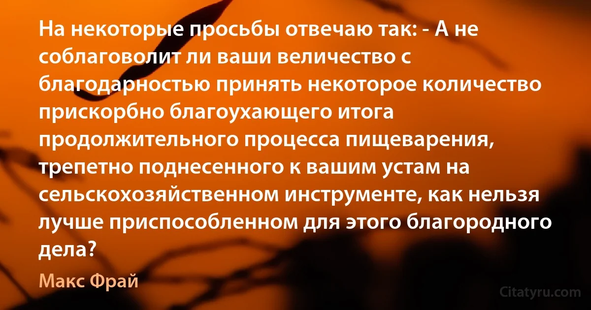 На некоторые просьбы отвечаю так: - А не соблаговолит ли ваши величество с благодарностью принять некоторое количество прискорбно благоухающего итога продолжительного процесса пищеварения, трепетно поднесенного к вашим устам на сельскохозяйственном инструменте, как нельзя лучше приспособленном для этого благородного дела? (Макс Фрай)