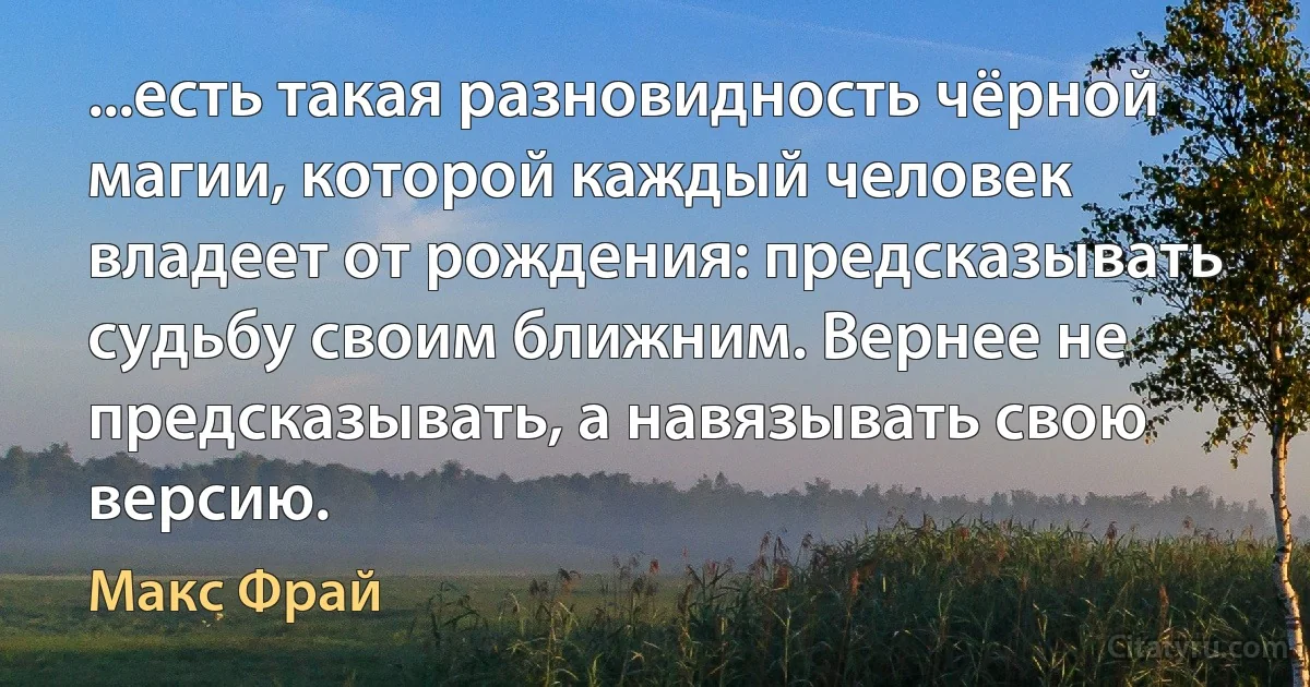 ...есть такая разновидность чёрной магии, которой каждый человек владеет от рождения: предсказывать судьбу своим ближним. Вернее не предсказывать, а навязывать свою версию. (Макс Фрай)