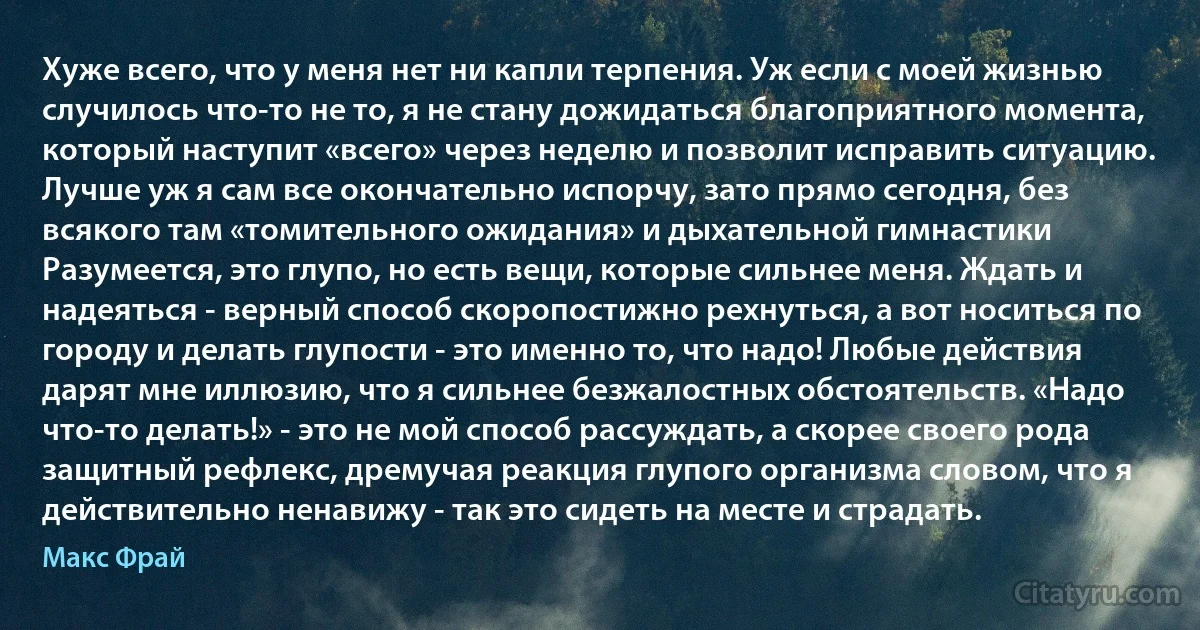 Хуже всего, что у меня нет ни капли терпения. Уж если с моей жизнью случилось что-то не то, я не стану дожидаться благоприятного момента, который наступит «всего» через неделю и позволит исправить ситуацию. Лучше уж я сам все окончательно испорчу, зато прямо сегодня, без всякого там «томительного ожидания» и дыхательной гимнастики Разумеется, это глупо, но есть вещи, которые сильнее меня. Ждать и надеяться - верный способ скоропостижно рехнуться, а вот носиться по городу и делать глупости - это именно то, что надо! Любые действия дарят мне иллюзию, что я сильнее безжалостных обстоятельств. «Надо что-то делать!» - это не мой способ рассуждать, а скорее своего рода защитный рефлекс, дремучая реакция глупого организма словом, что я действительно ненавижу - так это сидеть на месте и страдать. (Макс Фрай)