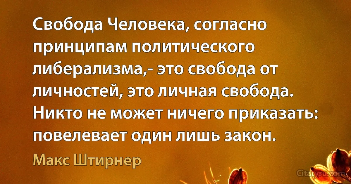 Свобода Человека, согласно принципам политического либерализма,- это свобода от личностей, это личная свобода. Никто не может ничего приказать: повелевает один лишь закон. (Макс Штирнер)