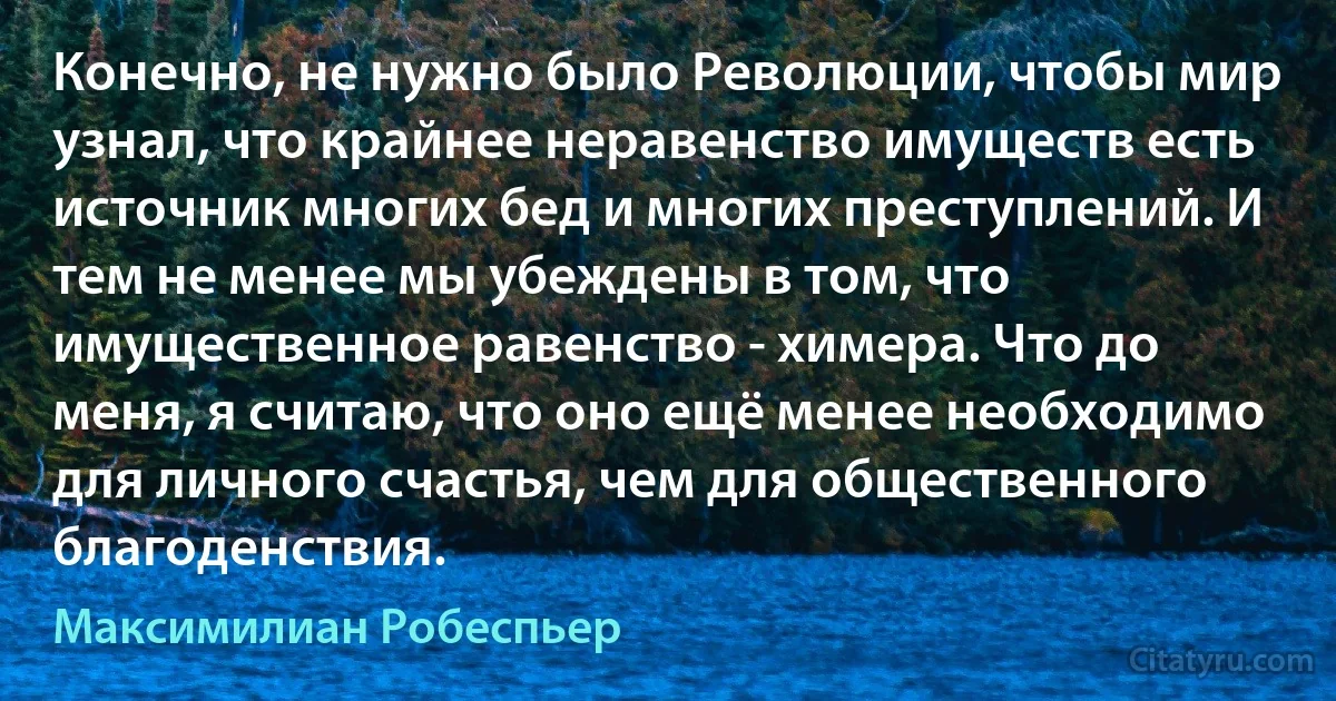 Конечно, не нужно было Революции, чтобы мир узнал, что крайнее неравенство имуществ есть источник многих бед и многих преступлений. И тем не менее мы убеждены в том, что имущественное равенство - химера. Что до меня, я считаю, что оно ещё менее необходимо для личного счастья, чем для общественного благоденствия. (Максимилиан Робеспьер)