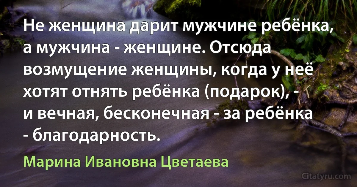 Не женщина дарит мужчине ребёнка, а мужчина - женщине. Отсюда возмущение женщины, когда у неё хотят отнять ребёнка (подарок), - и вечная, бесконечная - за ребёнка - благодарность. (Марина Ивановна Цветаева)