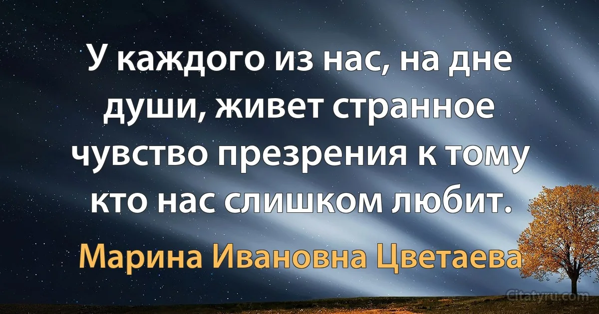 У каждого из нас, на дне души, живет странное чувство презрения к тому кто нас слишком любит. (Марина Ивановна Цветаева)