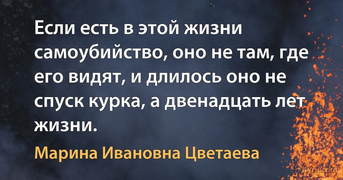 Если есть в этой жизни самоубийство, оно не там, где его видят, и длилось оно не спуск курка, а двенадцать лет жизни. (Марина Ивановна Цветаева)