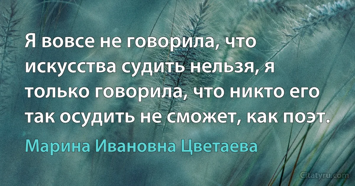 Я вовсе не говорила, что искусства судить нельзя, я только говорила, что никто его так осудить не сможет, как поэт. (Марина Ивановна Цветаева)