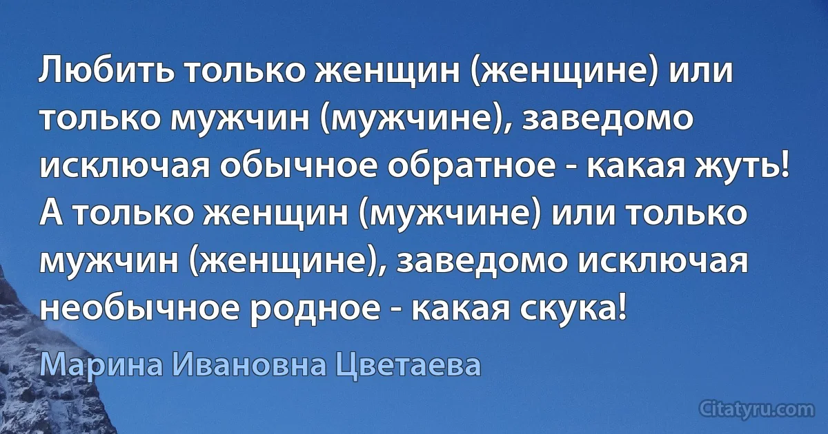 Любить только женщин (женщине) или только мужчин (мужчине), заведомо исключая обычное обратное - какая жуть! А только женщин (мужчине) или только мужчин (женщине), заведомо исключая необычное родное - какая скука! (Марина Ивановна Цветаева)