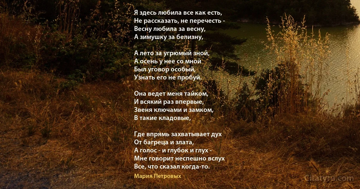 Я здесь любила все как есть,
Не рассказать, не перечесть -
Весну любила за весну,
А зимушку за белизну,

А лето за угрюмый зной,
А осень у нее со мной
Был уговор особый,
Узнать его не пробуй.

Она ведет меня тайком,
И всякий раз впервые,
Звеня ключами и замком,
В такие кладовые,

Где впрямь захватывает дух
От багреца и злата,
А голос - и глубок и глух -
Мне говорит неспешно вслух
Все, что сказал когда-то. (Мария Петровых)