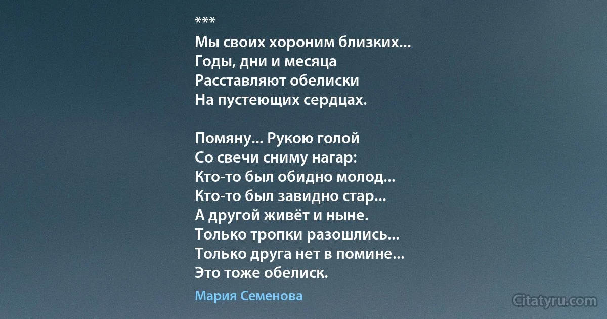 ***
Мы своих хороним близких...
Годы, дни и месяца
Расставляют обелиски
На пустеющих сердцах.

Помяну... Рукою голой
Со свечи сниму нагар:
Кто-то был обидно молод...
Кто-то был завидно стар...
А другой живёт и ныне.
Только тропки разошлись...
Только друга нет в помине...
Это тоже обелиск. (Мария Семенова)