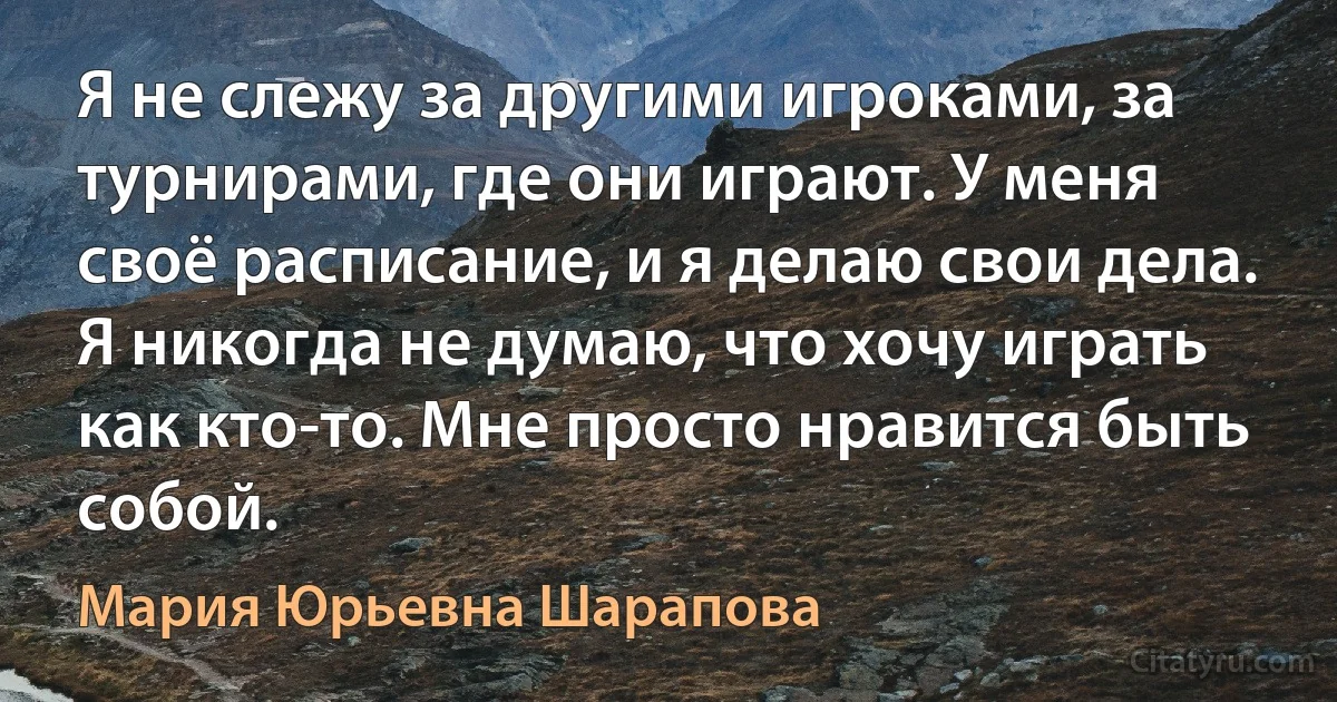 Я не слежу за другими игроками, за турнирами, где они играют. У меня своё расписание, и я делаю свои дела. Я никогда не думаю, что хочу играть как кто-то. Мне просто нравится быть собой. (Мария Юрьевна Шарапова)