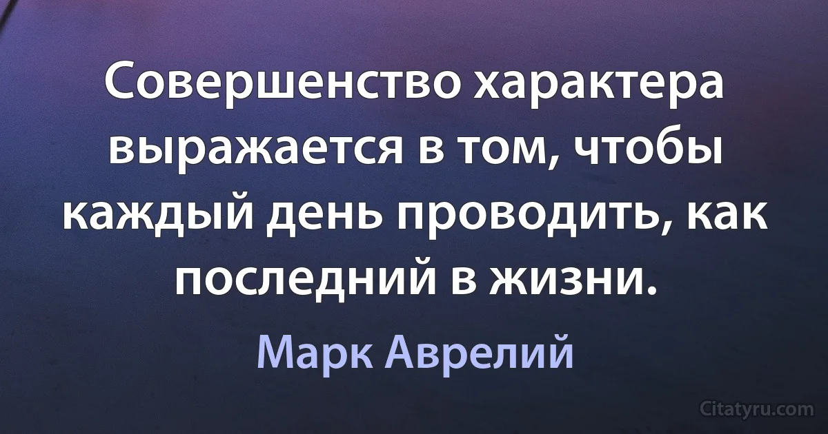 Совершенство характера выражается в том, чтобы каждый день проводить, как последний в жизни. (Марк Аврелий)